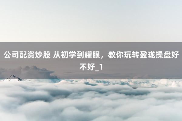 公司配资炒股 从初学到耀眼，教你玩转盈珑操盘好不好_1
