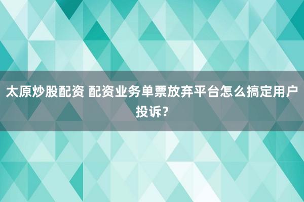 太原炒股配资 配资业务单票放弃平台怎么搞定用户投诉？