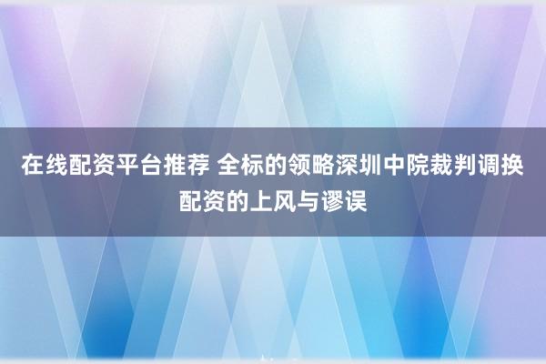 在线配资平台推荐 全标的领略深圳中院裁判调换配资的上风与谬误
