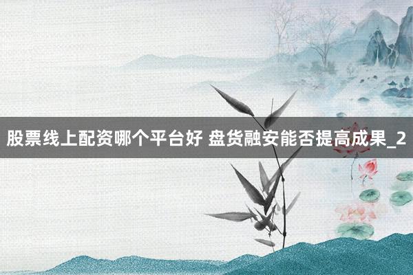 股票线上配资哪个平台好 盘货融安能否提高成果_2
