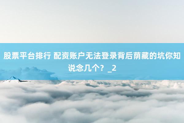 股票平台排行 配资账户无法登录背后荫藏的坑你知说念几个？_2