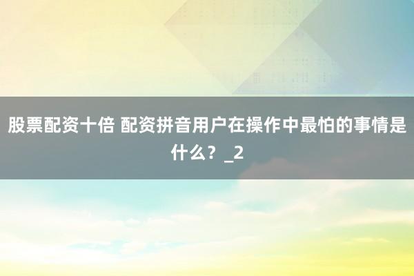 股票配资十倍 配资拼音用户在操作中最怕的事情是什么？_2
