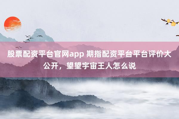 股票配资平台官网app 期指配资平台平台评价大公开，望望宇宙王人怎么说