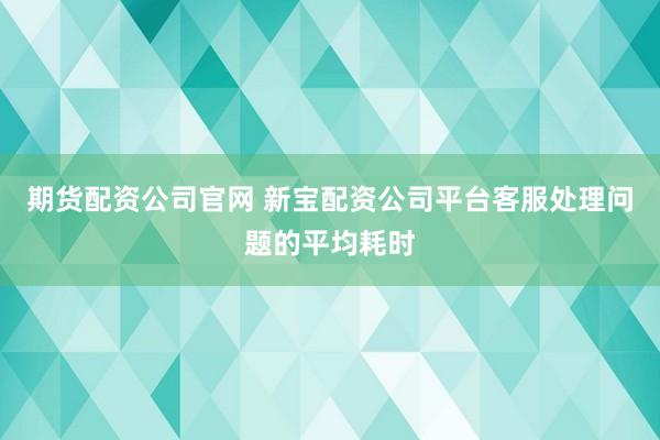 期货配资公司官网 新宝配资公司平台客服处理问题的平均耗时