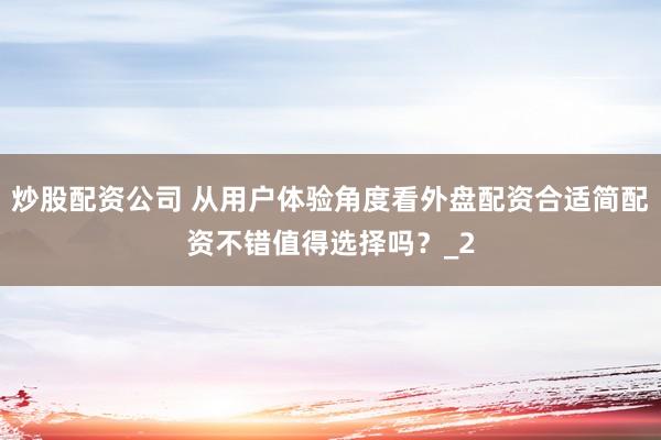 炒股配资公司 从用户体验角度看外盘配资合适简配资不错值得选择吗？_2