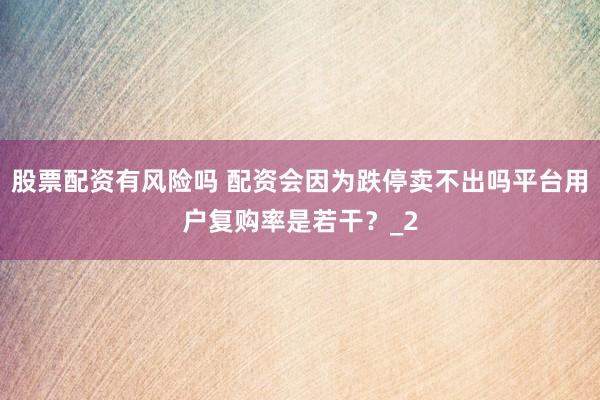 股票配资有风险吗 配资会因为跌停卖不出吗平台用户复购率是若干？_2