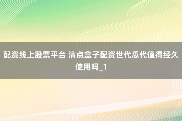 配资线上股票平台 清点盒子配资世代瓜代值得经久使用吗_1