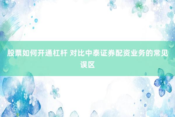 股票如何开通杠杆 对比中泰证券配资业务的常见误区
