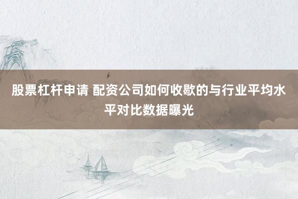 股票杠杆申请 配资公司如何收歇的与行业平均水平对比数据曝光