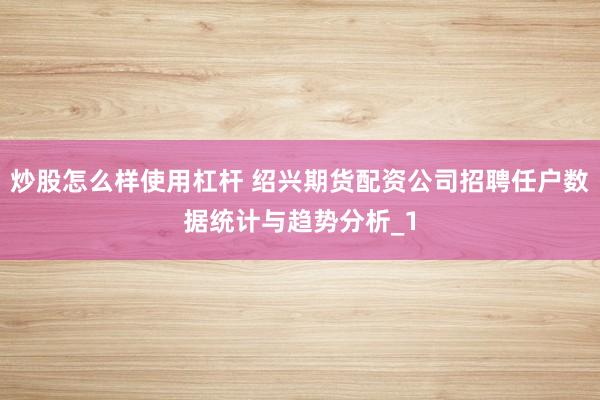 炒股怎么样使用杠杆 绍兴期货配资公司招聘任户数据统计与趋势分析_1