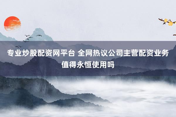 专业炒股配资网平台 全网热议公司主营配资业务值得永恒使用吗