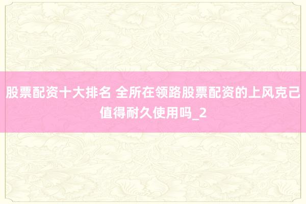 股票配资十大排名 全所在领路股票配资的上风克己值得耐久使用吗_2