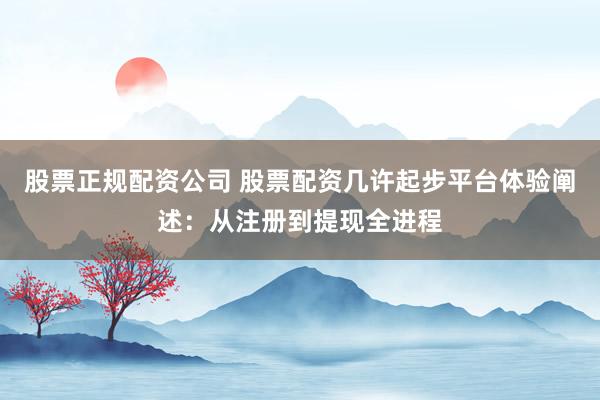 股票正规配资公司 股票配资几许起步平台体验阐述：从注册到提现全进程
