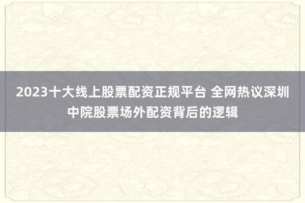 2023十大线上股票配资正规平台 全网热议深圳中院股票场外配资背后的逻辑