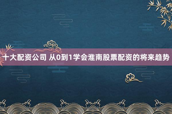 十大配资公司 从0到1学会淮南股票配资的将来趋势