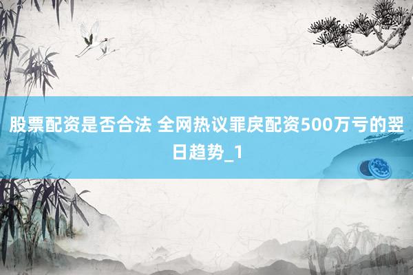 股票配资是否合法 全网热议罪戾配资500万亏的翌日趋势_1