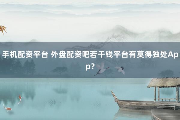手机配资平台 外盘配资吧若干钱平台有莫得独处App？