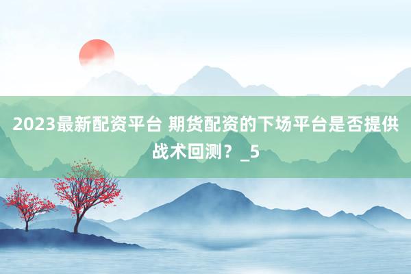 2023最新配资平台 期货配资的下场平台是否提供战术回测？_5