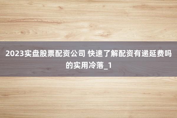 2023实盘股票配资公司 快速了解配资有递延费吗的实用冷落_1