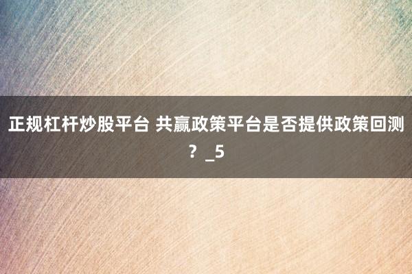 正规杠杆炒股平台 共赢政策平台是否提供政策回测？_5
