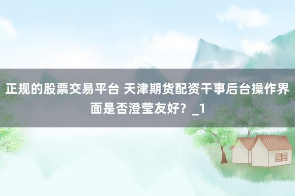 正规的股票交易平台 天津期货配资干事后台操作界面是否澄莹友好？_1