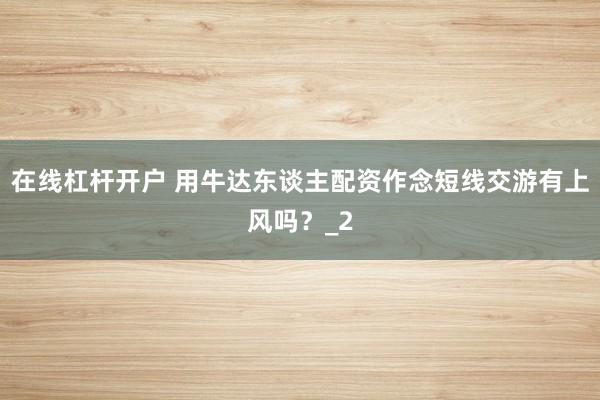 在线杠杆开户 用牛达东谈主配资作念短线交游有上风吗？_2