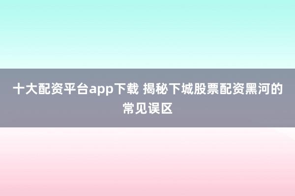 十大配资平台app下载 揭秘下城股票配资黑河的常见误区