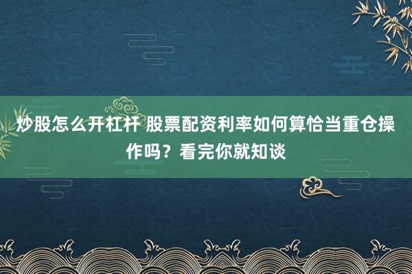 炒股怎么开杠杆 股票配资利率如何算恰当重仓操作吗？看完你就知谈
