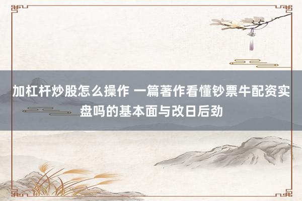 加杠杆炒股怎么操作 一篇著作看懂钞票牛配资实盘吗的基本面与改日后劲