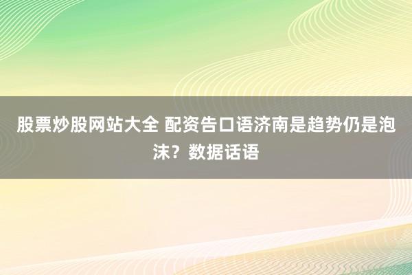股票炒股网站大全 配资告口语济南是趋势仍是泡沫？数据话语