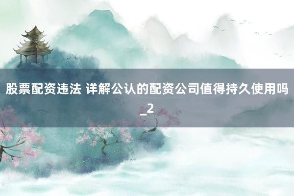股票配资违法 详解公认的配资公司值得持久使用吗_2