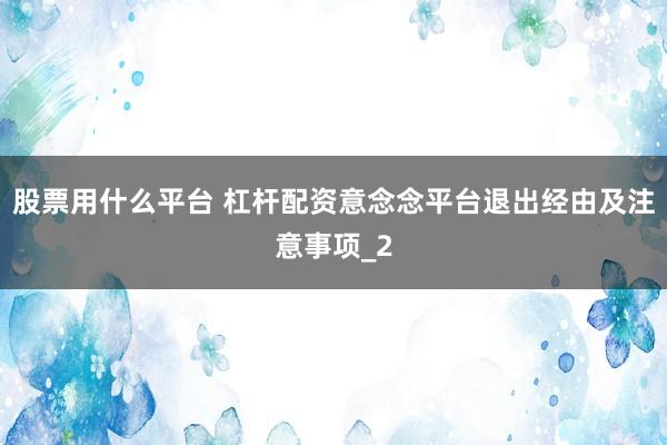 股票用什么平台 杠杆配资意念念平台退出经由及注意事项_2