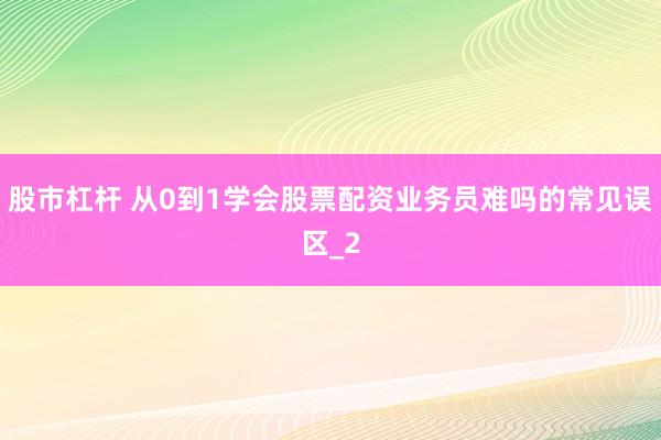 股市杠杆 从0到1学会股票配资业务员难吗的常见误区_2