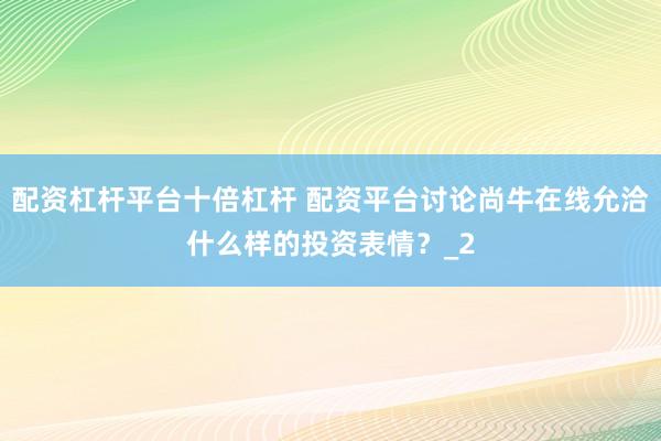 配资杠杆平台十倍杠杆 配资平台讨论尚牛在线允洽什么样的投资表情？_2