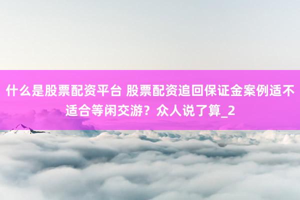 什么是股票配资平台 股票配资追回保证金案例适不适合等闲交游？众人说了算_2