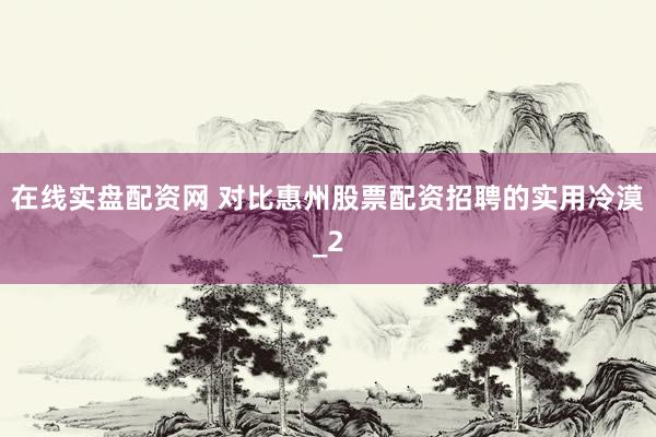 在线实盘配资网 对比惠州股票配资招聘的实用冷漠_2