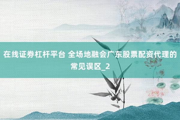 在线证劵杠杆平台 全场地融会广东股票配资代理的常见误区_2