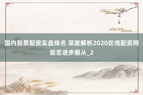 国内股票配资实盘排名 深度解析2020在线配资网能否进步服从_2