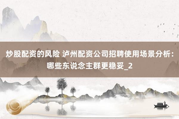 炒股配资的风险 泸州配资公司招聘使用场景分析：哪些东说念主群更稳妥_2