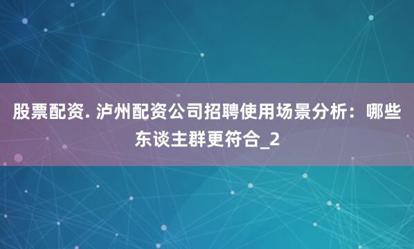 股票配资. 泸州配资公司招聘使用场景分析：哪些东谈主群更符合_2