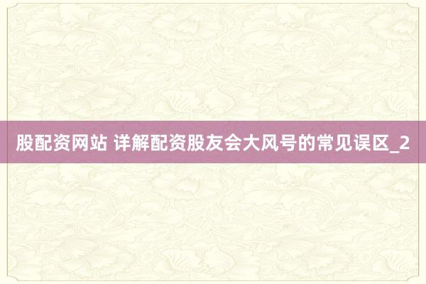 股配资网站 详解配资股友会大风号的常见误区_2
