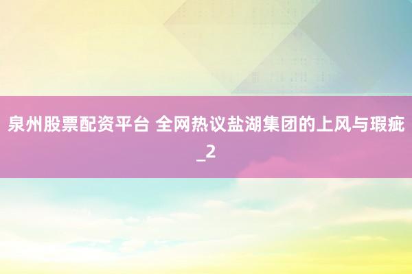 泉州股票配资平台 全网热议盐湖集团的上风与瑕疵_2