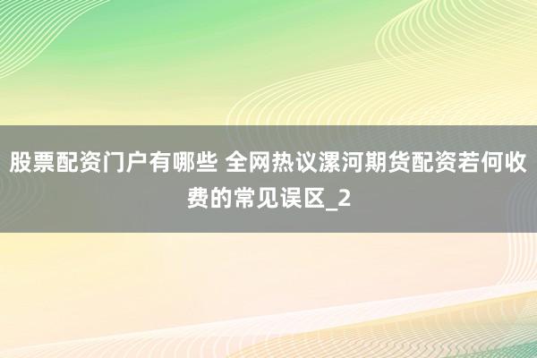 股票配资门户有哪些 全网热议漯河期货配资若何收费的常见误区_2
