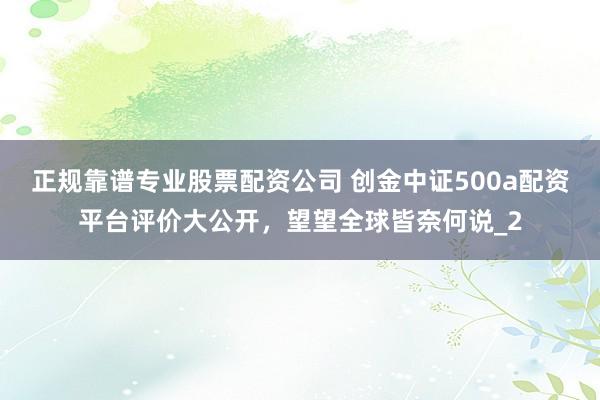 正规靠谱专业股票配资公司 创金中证500a配资平台评价大公开，望望全球皆奈何说_2