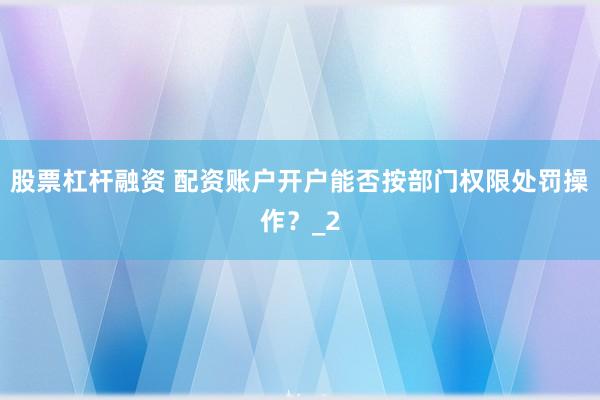 股票杠杆融资 配资账户开户能否按部门权限处罚操作？_2