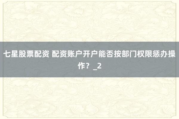 七星股票配资 配资账户开户能否按部门权限惩办操作？_2