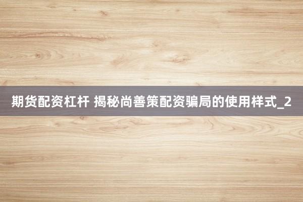 期货配资杠杆 揭秘尚善策配资骗局的使用样式_2