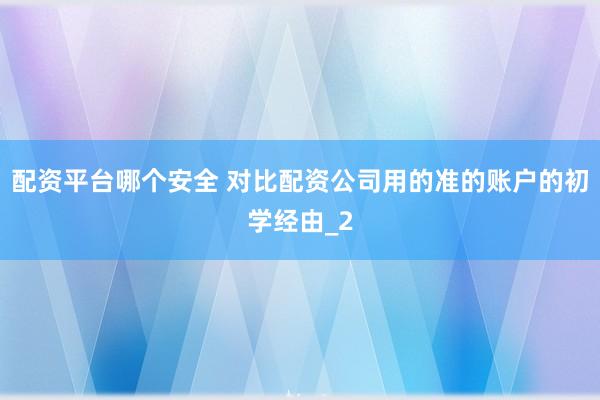 配资平台哪个安全 对比配资公司用的准的账户的初学经由_2
