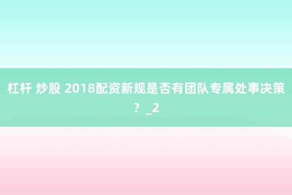 杠杆 炒股 2018配资新规是否有团队专属处事决策？_2