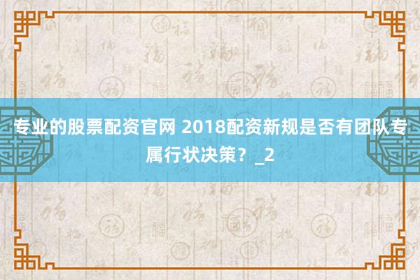 专业的股票配资官网 2018配资新规是否有团队专属行状决策？_2